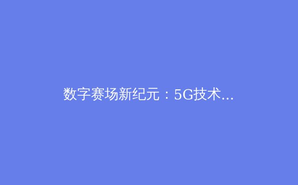 数字赛场新纪元：5G技术如何重塑体育观赛与商业生态